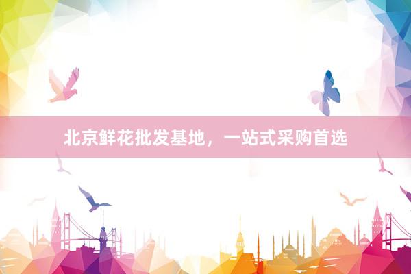 北京鲜花批发基地，一站式采购首选